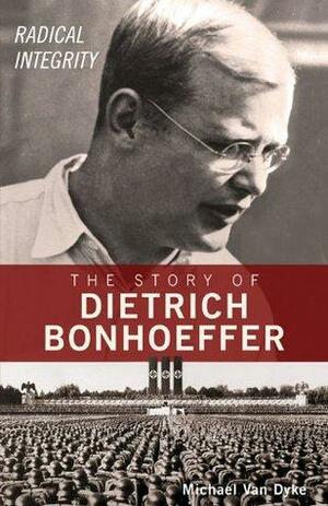 Radical Integrity: The Story of Dietrich Bonhoeffer by Van Dyke, Michael
