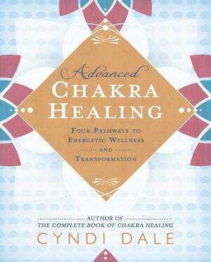 Advanced Chakra Healing: Four Pathways to Energetic Wellness and Transformation by Cyndi Dale