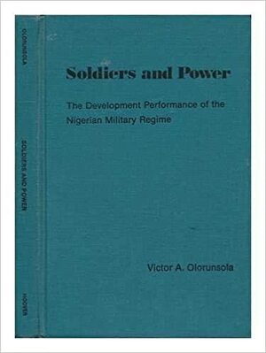 Soldiers And Power: The Development Performance Of The Nigerian Military Regime by Victor A. Olorunsola