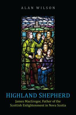 Highland Shepherd: James Macgregor, Father of the Scottish Enlightenment in Nova Scotia by Alan Wilson