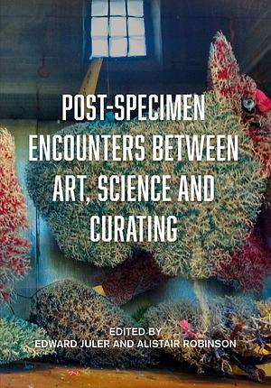 Post-specimen Encounters Between Art, Science and Curating: Rethinking Art Practice and Objecthood Through Scientific Collections by Edward Juler, Alistair Robinson