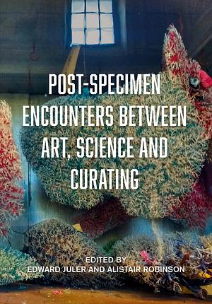 Post-specimen Encounters Between Art, Science and Curating: Rethinking Art Practice and Objecthood Through Scientific Collections by Alistair Robinson, Edward Juler