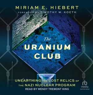 The Uranium Club, Unearthing Lost Relics of the Nazi Nuclear Program by Miriam E. Hiebert