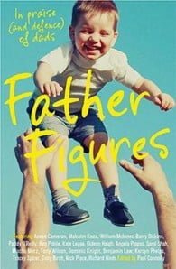 Father Figures: in Praise (and Defense) of Dads by Paul Connolly, Angela Pippos, James Button, Anson Cameron, Richard Hinds, Ben Pobjie, Gideon Haigh, Sami Shah, Barry Dickins, Benjamin Law, Paddy O'Reilly, William McInnes, Tony Wilson, Malcolm Knox, Tony Birch, Nick Place, Dominic Knight, Kate Legge, Tracey Spicer, Mischa Merz, Kerry Phelps