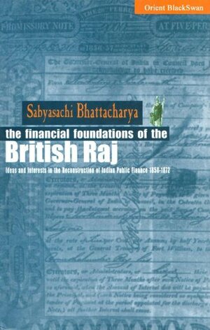 Financial Foundations Of The British Raj: Ideas And Interests In The Reconstruction Of Indian Public Finance, 1858 1872 by Sabyasachi Bhattacharya