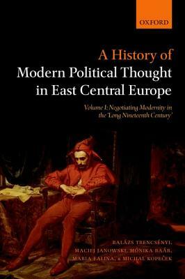 A History of Modern Political Thought in East Central Europe: Volume I: Negotiating Modernity in the 'long Nineteenth Century' by Maciej Janowski, Balazs Trencsenyi, Monika Baar