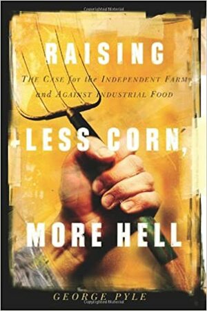 Raising Less Corn, More Hell: The Case For The Independent Farm And Against Industrial Food by George Pyle