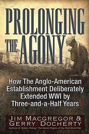 Prolonging the Agony: How The Anglo-American Establishment Deliberately Extended WWI by Three-and-a-Half Years. by Gerry Docherty, Jim Macgregor, Jim Macgregor