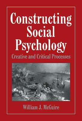 Constructing Social Psychology: Creative and Critical Aspects by William McGuire