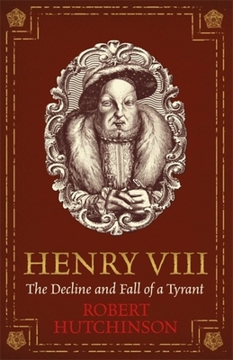 Henry VIII: The Decline and Fall of a Tyrant by Robert Hutchinson