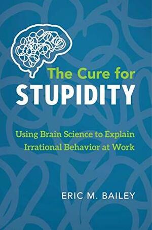 The Cure for Stupidity: Using Brain Science to Explain Irrational Behavior at Work by Eric M. Bailey