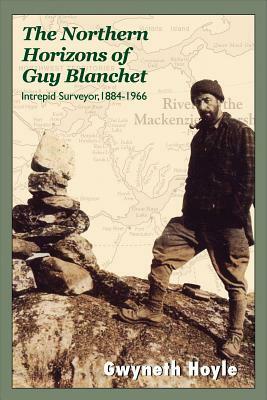 The Northern Horizons of Guy Blanchet: Intrepid Surveyor, 1884-1966 by Gwyneth Hoyle