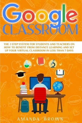Google Classroom: The 3 Step System for Students and Teachers on How to Benefit from Distance Learning and Set up Your Virtual Classroom by Amanda Brown