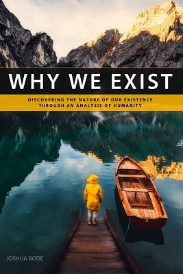 Why We Exist: Discovering the nature of our existence through an analysis of humanity by Joshua Bode