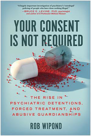 Your Consent Is Not Required: The Rise in Psychiatric Detentions, Forced Treatment, and Abusive Guardianships by Rob Wipond