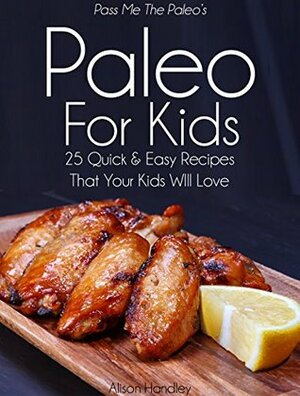 Pass Me The Paleo's Paleo For Kids: 25 Quick and Easy Recipes That Your Kids Will Love! (Diet, Cookbook. Beginners, Athlete, Breakfast, Lunch, Dinner, ... free, low carb, low carbohydrate Book 12) by Alison Handley