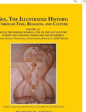 Sex, the Illustrated History: Through Time, Religion, and Culture: Volume Iii; Sex in the Modern World; Europe from the 17Th Century to the 21St Cen by John Gregg