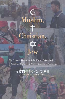 Muslim, Christian, Jew: The Oneness of God and the Unity of Our Faith... a Personal Journey in Three Abrahamic Religions by Arthur G. Gish