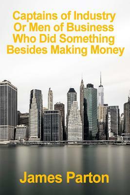 Captains of Industry Or Men of Business Who Did Something Besides Making Money: [Paperback] [2007] (Author) James Parton by James Parton
