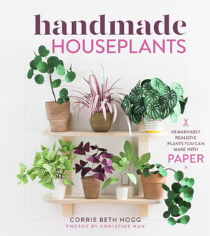 Handmade Houseplants: Remarkably Realistic Plants You Can Make with Paper by Corrie Beth Hogg, Christine Han