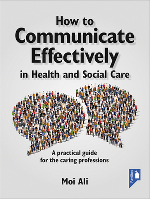 How to Communicate Effectively in Health and Social Care: A Practical Guide for the Caring Professions by Moi Ali