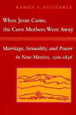 When Jesus Came, the Corn Mothers Went Away: Marriage, Sexuality, and Power in New Mexico, 1500-1846 by Rámon A. Gutiérrez