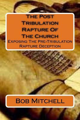 The Post Tribulation Rapture Of The Church: Exposing the Pre Tribulation Rapture Deception by Bob Mitchell