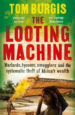 The Looting Machine: Warlords, Tycoons, Smugglers and the Systematic Theft of Africa's Wealth by Tom Burgis, Tom Burgis