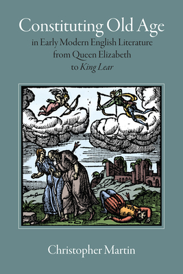 Constituting Old Age in Early Modern English Literature, from Queen Elizabeth to King Lear by Christopher Martin