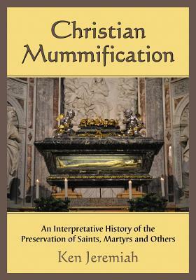 Christian Mummification: An Interpretative History of the Preservation of Saints, Martyrs and Others by Ken Jeremiah