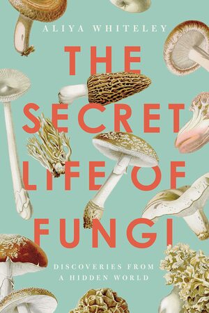 The Secret Life of Fungi: Discoveries From A Hidden World by Aliya Whiteley