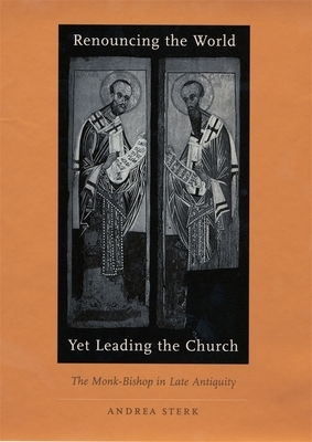 Renouncing the World Yet Leading the Church: The Monk-Bishop in Late Antiquity by Andrea Sterk