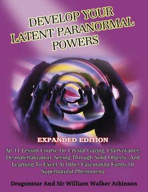 Develop Your Latent Paranormal Powers: Expanded Edition by William Walker Atkinson, Dragonstar