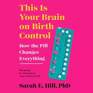 This Is Your Brain on Birth Control: The Surprising Science of Women, Hormones, and the Law of Unintended Consequences by Sarah E. Hill