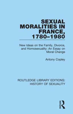 Sexual Moralities in France, 1780-1980: New Ideas on the Family, Divorce, and Homosexuality: An Essay on Moral Change by Antony Copley