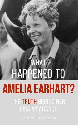 What Happened To AMELIA EARHART?: The Truth Behind Her Disappearance by Frances J. Armstrong