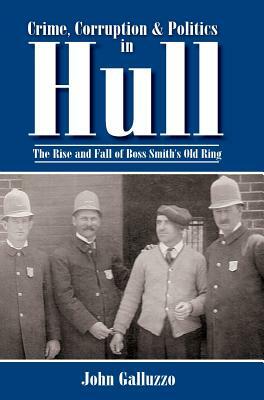 Crime, Corruption & Politics in Hull: The Rise and Fall of Boss Smith's Old Ring by John Galluzzo