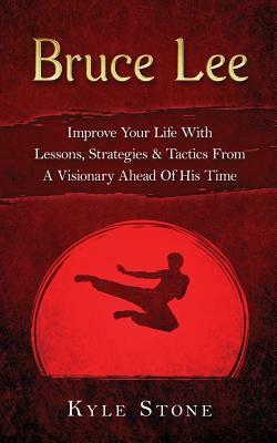 Bruce Lee: Improve Your Life with Lessons, Strategies & Tactics from a Visionary Ahead of His Time by Kyle Stone