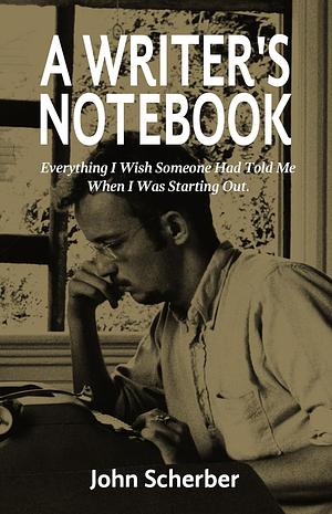 A Writer's Notebook: Everything I Wish Someone Had Told Me When I was Starting Out. by John Scherber