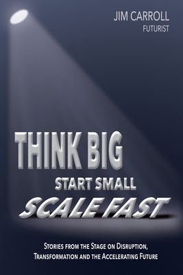 Think Big, Start Small, Scale Fast: Stories from the Stage on Disruption, Transformation and the Accelerating Future by Jim Carroll