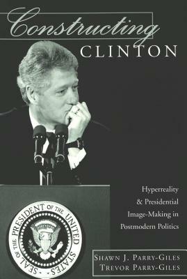 Constructing Clinton: HyperReality & Presidential Image-Making in Postmodern Politics by Shawn J. Parry-Giles, Trevor Parry-Giles