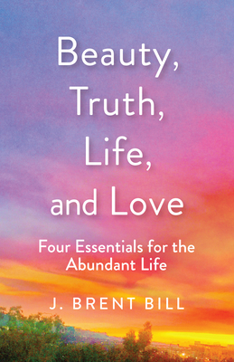 Beauty, Truth, Life, and Love: Four Essentials for the Abundant Life by J. Brent Bill