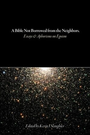 A Bible Not Borrowed from the Neighbors: Essays and Aphorisms on Egoism by Kevin I. Slaughter