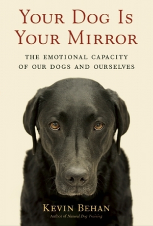 Your Dog Is Your Mirror: The Emotional Capacity of Our Dogs and Ourselves by Kevin Behan