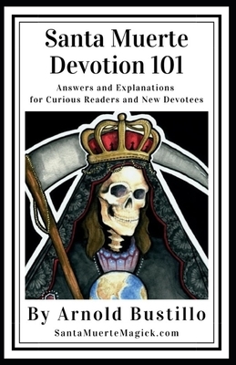 Santa Muerte Devotion 101: Answers and Explanations for Curious Readers and New Devotees by Arnold Bustillo