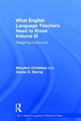 What English Language Teachers Need to Know Volume III: Designing Curriculum by Maryann Christison, Denise E. Murray