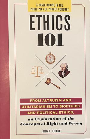 Ethics 101: FROM ALTRUISM AND UTILITARIANISM TO BIOETHICS AND POLITICAL ETHICS, an Exploration of the Concepts of Right and Wrong by Brian Boone