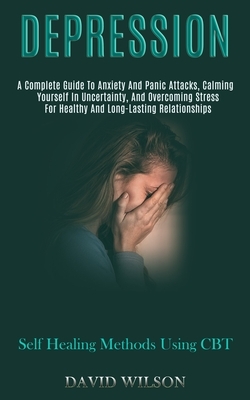 Depression: A Complete Guide to Anxiety and Panic Attacks, Calming Yourself in Uncertainty, and Overcoming Stress for Healthy and by David Wilson