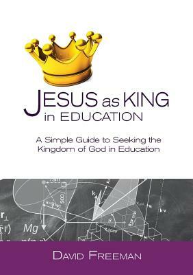 Jesus as King in Education: A Simple Guide to Seeking the Kingdom of God in Education by David Freeman