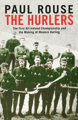 The Hurlers: The First All-Ireland Championship and the Making of Modern Hurling by Paul Rouse